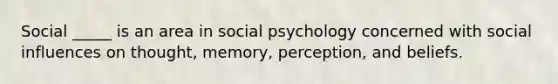 Social _____ is an area in social psychology concerned with social influences on thought, memory, perception, and beliefs.