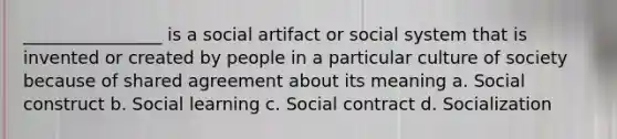 ________________ is a social artifact or social system that is invented or created by people in a particular culture of society because of shared agreement about its meaning a. Social construct b. Social learning c. Social contract d. Socialization