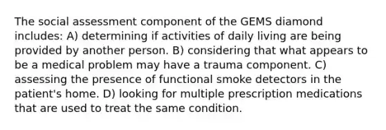 The social assessment component of the GEMS diamond includes: A) determining if activities of daily living are being provided by another person. B) considering that what appears to be a medical problem may have a trauma component. C) assessing the presence of functional smoke detectors in the patient's home. D) looking for multiple prescription medications that are used to treat the same condition.