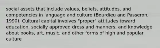 social assets that include values, beliefs, attitudes, and competencies in language and culture (Bourdieu and Passeron, 1990). Cultural capital involves "proper" attitudes toward education, socially approved dress and manners, and knowledge about books, art, music, and other forms of high and popular culture