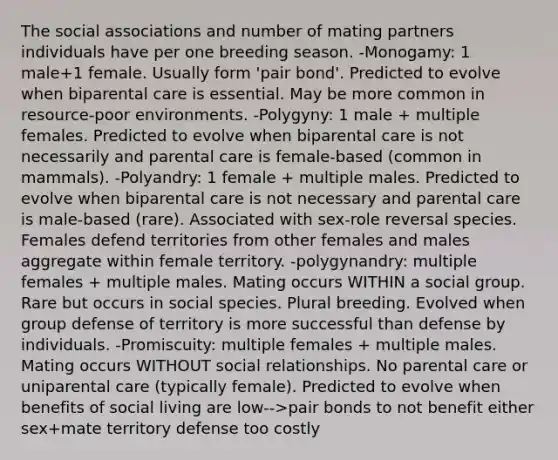 The social associations and number of mating partners individuals have per one breeding season. -Monogamy: 1 male+1 female. Usually form 'pair bond'. Predicted to evolve when biparental care is essential. May be more common in resource-poor environments. -Polygyny: 1 male + multiple females. Predicted to evolve when biparental care is not necessarily and parental care is female-based (common in mammals). -Polyandry: 1 female + multiple males. Predicted to evolve when biparental care is not necessary and parental care is male-based (rare). Associated with sex-role reversal species. Females defend territories from other females and males aggregate within female territory. -polygynandry: multiple females + multiple males. Mating occurs WITHIN a social group. Rare but occurs in social species. Plural breeding. Evolved when group defense of territory is more successful than defense by individuals. -Promiscuity: multiple females + multiple males. Mating occurs WITHOUT social relationships. No parental care or uniparental care (typically female). Predicted to evolve when benefits of social living are low-->pair bonds to not benefit either sex+mate territory defense too costly