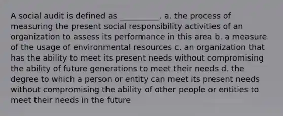 A social audit is defined as __________. a. the process of measuring the present social responsibility activities of an organization to assess its performance in this area b. a measure of the usage of environmental resources c. an organization that has the ability to meet its present needs without compromising the ability of future generations to meet their needs d. the degree to which a person or entity can meet its present needs without compromising the ability of other people or entities to meet their needs in the future