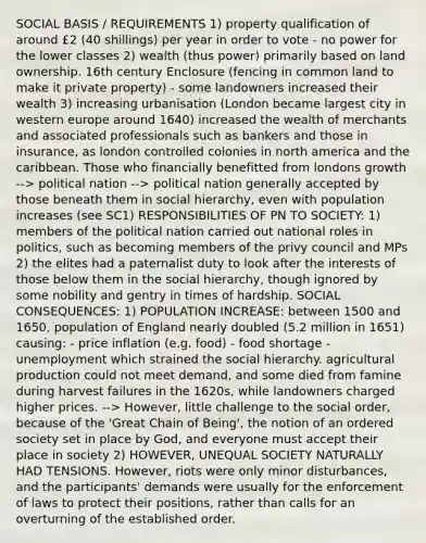 SOCIAL BASIS / REQUIREMENTS 1) property qualification of around £2 (40 shillings) per year in order to vote - no power for the lower classes 2) wealth (thus power) primarily based on land ownership. 16th century Enclosure (fencing in common land to make it private property) - some landowners increased their wealth 3) increasing urbanisation (London became largest city in western europe around 1640) increased the wealth of merchants and associated professionals such as bankers and those in insurance, as london controlled colonies in north america and the caribbean. Those who financially benefitted from londons growth --> political nation --> political nation generally accepted by those beneath them in social hierarchy, even with population increases (see SC1) RESPONSIBILITIES OF PN TO SOCIETY: 1) members of the political nation carried out national roles in politics, such as becoming members of the privy council and MPs 2) the elites had a paternalist duty to look after the interests of those below them in the social hierarchy, though ignored by some nobility and gentry in times of hardship. SOCIAL CONSEQUENCES: 1) POPULATION INCREASE: between 1500 and 1650, population of England nearly doubled (5.2 million in 1651) causing: - price inflation (e.g. food) - food shortage - unemployment which strained the social hierarchy. agricultural production could not meet demand, and some died from famine during harvest failures in the 1620s, while landowners charged higher prices. --> However, little challenge to the social order, because of the 'Great Chain of Being', the notion of an ordered society set in place by God, and everyone must accept their place in society 2) HOWEVER, UNEQUAL SOCIETY NATURALLY HAD TENSIONS. However, riots were only minor disturbances, and the participants' demands were usually for the enforcement of laws to protect their positions, rather than calls for an overturning of the established order.