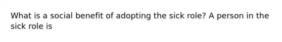 What is a social benefit of adopting the sick role? A person in the sick role is