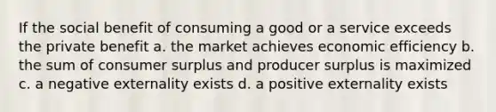 If the social benefit of consuming a good or a service exceeds the private benefit a. the market achieves economic efficiency b. the sum of <a href='https://www.questionai.com/knowledge/k77rlOEdsf-consumer-surplus' class='anchor-knowledge'>consumer surplus</a> and producer surplus is maximized c. a negative externality exists d. a positive externality exists