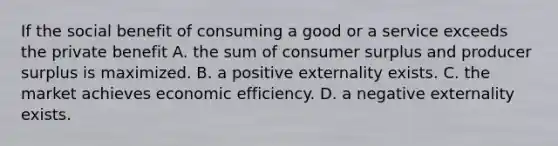 If the social benefit of consuming a good or a service exceeds the private benefit A. the sum of consumer surplus and producer surplus is maximized. B. a positive externality exists. C. the market achieves economic efficiency. D. a negative externality exists.