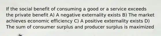 If the social benefit of consuming a good or a service exceeds the private benefit A) A negative externality exists B) The market achieves economic efficiency C) A positive externality exists D) The sum of consumer surplus and producer surplus is maximized