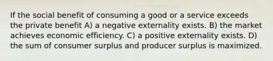 If the social benefit of consuming a good or a service exceeds the private benefit A) a negative externality exists. B) the market achieves economic efficiency. C) a positive externality exists. D) the sum of consumer surplus and producer surplus is maximized.