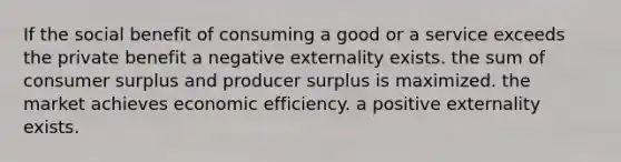 If the social benefit of consuming a good or a service exceeds the private benefit a negative externality exists. the sum of consumer surplus and producer surplus is maximized. the market achieves economic efficiency. a positive externality exists.