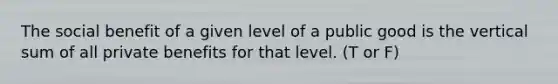 The social benefit of a given level of a public good is the vertical sum of all private benefits for that level. (T or F)