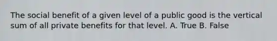 The social benefit of a given level of a public good is the vertical sum of all private benefits for that level. A. True B. False