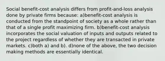 Social benefit-cost analysis differs from profit-and-loss analysis done by private firms because: a)benefit-cost analysis is conducted from the standpoint of society as a whole rather than that of a single profit maximizing firm. b)benefit-cost analysis incorporates the social valuation of inputs and outputs related to the project regardless of whether they are transacted in private markets. c)both a) and b). d)none of the above, the two decision making methods are essentially identical.