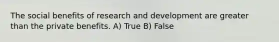 The social benefits of research and development are greater than the private benefits. A) True B) False