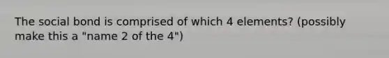 The social bond is comprised of which 4 elements? (possibly make this a "name 2 of the 4")