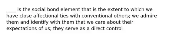 ____ is the social bond element that is the extent to which we have close affectional ties with conventional others; we admire them and identify with them that we care about their expectations of us; they serve as a direct control