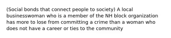 (Social bonds that connect people to society) A local businesswoman who is a member of the NH block organization has more to lose from committing a crime than a woman who does not have a career or ties to the community