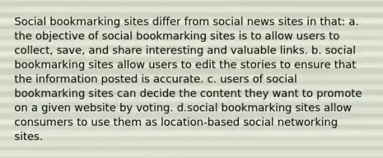 Social bookmarking sites differ from social news sites in that: a. the objective of social bookmarking sites is to allow users to collect, save, and share interesting and valuable links. b. social bookmarking sites allow users to edit the stories to ensure that the information posted is accurate. c. users of social bookmarking sites can decide the content they want to promote on a given website by voting. d.social bookmarking sites allow consumers to use them as location-based social networking sites.