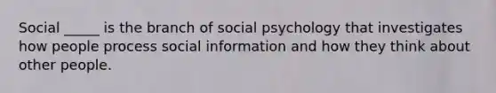 Social _____ is the branch of social psychology that investigates how people process social information and how they think about other people.