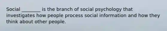 Social ________ is the branch of social psychology that investigates how people process social information and how they think about other people.