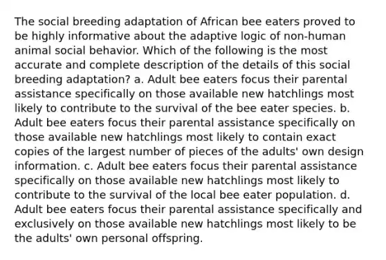 The social breeding adaptation of African bee eaters proved to be highly informative about the adaptive logic of non-human animal social behavior. Which of the following is the most accurate and complete description of the details of this social breeding adaptation? a. Adult bee eaters focus their parental assistance specifically on those available new hatchlings most likely to contribute to the survival of the bee eater species. b. Adult bee eaters focus their parental assistance specifically on those available new hatchlings most likely to contain exact copies of the largest number of pieces of the adults' own design information. c. Adult bee eaters focus their parental assistance specifically on those available new hatchlings most likely to contribute to the survival of the local bee eater population. d. Adult bee eaters focus their parental assistance specifically and exclusively on those available new hatchlings most likely to be the adults' own personal offspring.