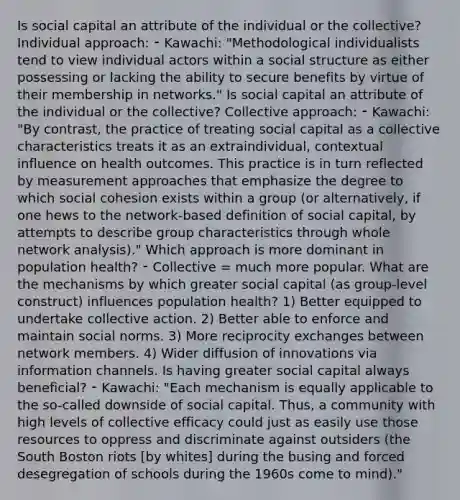 Is social capital an attribute of the individual or the collective? Individual approach: ⁃ Kawachi: "Methodological individualists tend to view individual actors within a social structure as either possessing or lacking the ability to secure benefits by virtue of their membership in networks." Is social capital an attribute of the individual or the collective? Collective approach: ⁃ Kawachi: "By contrast, the practice of treating social capital as a collective characteristics treats it as an extraindividual, contextual influence on health outcomes. This practice is in turn reflected by measurement approaches that emphasize the degree to which social cohesion exists within a group (or alternatively, if one hews to the network-based definition of social capital, by attempts to describe group characteristics through whole network analysis)." Which approach is more dominant in population health? ⁃ Collective = much more popular. What are the mechanisms by which greater social capital (as group-level construct) influences population health? 1) Better equipped to undertake collective action. 2) Better able to enforce and maintain social norms. 3) More reciprocity exchanges between network members. 4) Wider diffusion of innovations via information channels. Is having greater social capital always beneficial? ⁃ Kawachi: "Each mechanism is equally applicable to the so-called downside of social capital. Thus, a community with high levels of collective efficacy could just as easily use those resources to oppress and discriminate against outsiders (the South Boston riots [by whites] during the busing and forced desegregation of schools during the 1960s come to mind)."