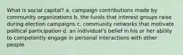 What is social capital? a. campaign contributions made by community organizations b. the funds that interest groups raise during election campaigns c. community networks that motivate political participation d. an individual's belief in his or her ability to competently engage in personal interactions with other people