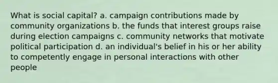 What is social capital? a. campaign contributions made by community organizations b. the funds that interest groups raise during election campaigns c. community networks that motivate political participation d. an individual's belief in his or her ability to competently engage in personal interactions with other people