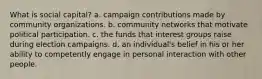 What is social capital? a. campaign contributions made by community organizations. b. community networks that motivate political participation. c. the funds that interest groups raise during election campaigns. d. an individual's belief in his or her ability to competently engage in personal interaction with other people.