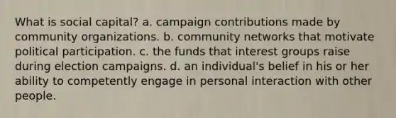 What is social capital? a. campaign contributions made by community organizations. b. community networks that motivate political participation. c. the funds that interest groups raise during election campaigns. d. an individual's belief in his or her ability to competently engage in personal interaction with other people.