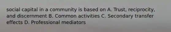 social capital in a community is based on A. Trust, reciprocity, and discernment B. Common activities C. Secondary transfer effects D. Professional mediators