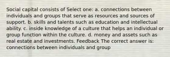 Social capital consists of Select one: a. connections between individuals and groups that serve as resources and sources of support. b. skills and talents such as education and intellectual ability. c. inside knowledge of a culture that helps an individual or group function within the culture. d. money and assets such as real estate and investments. Feedback The correct answer is: connections between individuals and group