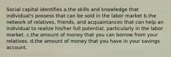 Social capital identifies a.the skills and knowledge that individual's possess that can be sold in the labor market b.the network of relatives, friends, and acquaintances that can help an individual to realize his/her full potential, particularly in the labor market. c.the amount of money that you can borrow from your relatives. d.the amount of money that you have in your savings account.