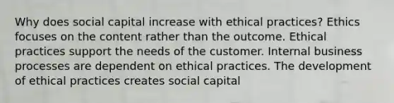 Why does social capital increase with ethical practices? Ethics focuses on the content rather than the outcome. Ethical practices support the needs of the customer. Internal business processes are dependent on ethical practices. The development of ethical practices creates social capital