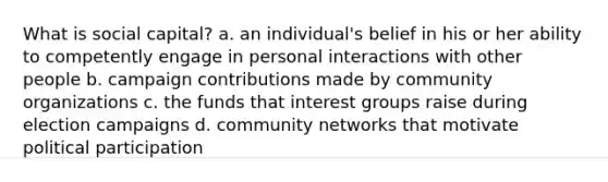 What is social capital? a. an individual's belief in his or her ability to competently engage in personal interactions with other people b. campaign contributions made by community organizations c. the funds that interest groups raise during election campaigns d. community networks that motivate political participation