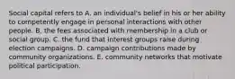 Social capital refers to A. an individual's belief in his or her ability to competently engage in personal interactions with other people. B. the fees associated with membership in a club or social group. C. the fund that interest groups raise during election campaigns. D. campaign contributions made by community organizations. E. community networks that motivate political participation.