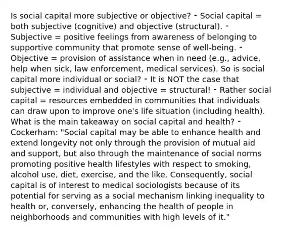 Is social capital more subjective or objective? ⁃ Social capital = both subjective (cognitive) and objective (structural). ⁃ Subjective = positive feelings from awareness of belonging to supportive community that promote sense of well-being. ⁃ Objective = provision of assistance when in need (e.g., advice, help when sick, law enforcement, medical services). So is social capital more individual or social? ⁃ It is NOT the case that subjective = individual and objective = structural! ⁃ Rather social capital = resources embedded in communities that individuals can draw upon to improve one's life situation (including health). What is the main takeaway on social capital and health? ⁃ Cockerham: "Social capital may be able to enhance health and extend longevity not only through the provision of mutual aid and support, but also through the maintenance of social norms promoting positive health lifestyles with respect to smoking, alcohol use, diet, exercise, and the like. Consequently, social capital is of interest to medical sociologists because of its potential for serving as a social mechanism linking inequality to health or, conversely, enhancing the health of people in neighborhoods and communities with high levels of it."