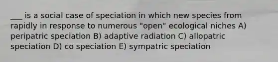 ___ is a social case of speciation in which new species from rapidly in response to numerous "open" ecological niches A) peripatric speciation B) adaptive radiation C) allopatric speciation D) co speciation E) sympatric speciation