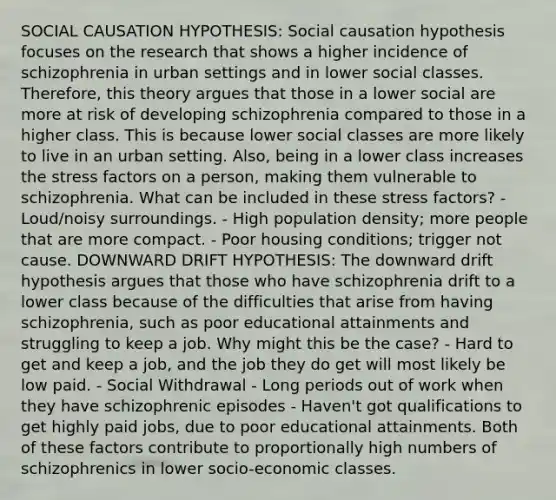 SOCIAL CAUSATION HYPOTHESIS: Social causation hypothesis focuses on the research that shows a higher incidence of schizophrenia in urban settings and in lower social classes. Therefore, this theory argues that those in a lower social are more at risk of developing schizophrenia compared to those in a higher class. This is because lower social classes are more likely to live in an urban setting. Also, being in a lower class increases the stress factors on a person, making them vulnerable to schizophrenia. What can be included in these stress factors? - Loud/noisy surroundings. - High population density; more people that are more compact. - Poor housing conditions; trigger not cause. DOWNWARD DRIFT HYPOTHESIS: The downward drift hypothesis argues that those who have schizophrenia drift to a lower class because of the difficulties that arise from having schizophrenia, such as poor educational attainments and struggling to keep a job. Why might this be the case? - Hard to get and keep a job, and the job they do get will most likely be low paid. - Social Withdrawal - Long periods out of work when they have schizophrenic episodes - Haven't got qualifications to get highly paid jobs, due to poor educational attainments. Both of these factors contribute to proportionally high numbers of schizophrenics in lower socio-economic classes.