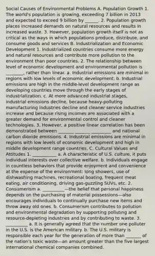 Social Causes of Environmental Problems A. Population Growth 1. The world's population is growing, exceeding 7 billion in 2013 and expected to exceed 9 billion by ______. 2. Population growth places increased demands on <a href='https://www.questionai.com/knowledge/k6l1d2KrZr-natural-resources' class='anchor-knowledge'>natural resources</a> and results in increased waste. 3. However, population growth itself is not as critical as the ways in which populations produce, distribute, and consume goods and services B. Industrialization and Economic Development 1. Industrialized countries consume more energy and natural resources and contribute more pollution to the environment than poor countries. 2. The relationship between level of economic development and environmental pollution is ________, rather than linear. a. Industrial emissions are minimal in regions with low levels of economic development. b. Industrial emissions are high in the middle-level development range as developing countries move through the early stages of industrialization. c. At more advanced industrial stages, industrial emissions decline, because heavy-polluting manufacturing industries decline and cleaner service industries increase and because rising incomes are associated with a greater demand for environmental control and cleaner technologies. 3. However, a positive linear correlation has been demonstrated between _______ _______ _________ and national carbon dioxide emissions. 4. Industrial emissions are minimal in regions with low levels of economic development and high in middle development range countries. C. <a href='https://www.questionai.com/knowledge/kyz76nVU9o-cultural-values' class='anchor-knowledge'>cultural values</a> and Attitudes 1. ___________ a. A characteristic of U.S. culture, it puts individual interests over collective welfare. b. Individuals engage in countless behaviors that provide enjoyment and convenience at the expense of the environment: long showers, use of dishwashing machines, recreational boating, frequent meat eating, air conditioning, driving gas-guzzling SUVs, etc. 2. Consumerism a. __________—the belief that personal happiness depends on the purchasing of material possessions—also encourages individuals to continually purchase new items and throw away old ones. b. Consumerism contributes to pollution and environmental degradation by supporting polluting and resource-depleting industries and by contributing to waste. 3. __________ a. It is generally agreed that the number one polluter in the U.S. is the American military. b. The U.S. military is responsible each year for the generation of <a href='https://www.questionai.com/knowledge/keWHlEPx42-more-than' class='anchor-knowledge'>more than</a> _______ of the nation's toxic waste—an amount greater than the five largest international chemical companies combined.