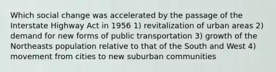 Which social change was accelerated by the passage of the Interstate Highway Act in 1956 1) revitalization of urban areas 2) demand for new forms of public transportation 3) growth of the Northeasts population relative to that of the South and West 4) movement from cities to new suburban communities