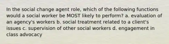 In the social change agent role, which of the following functions would a social worker be MOST likely to perform? a. evaluation of an agency's workers b. social treatment related to a client's issues c. supervision of other social workers d. engagement in class advocacy