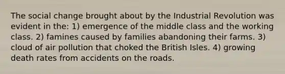 The social change brought about by the Industrial Revolution was evident in the: 1) emergence of the middle class and the working class. 2) famines caused by families abandoning their farms. 3) cloud of air pollution that choked the British Isles. 4) growing death rates from accidents on the roads.