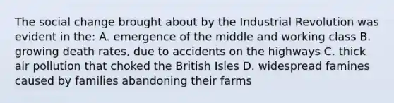 The social change brought about by the Industrial Revolution was evident in the: A. emergence of the middle and working class B. growing death rates, due to accidents on the highways C. thick air pollution that choked the British Isles D. widespread famines caused by families abandoning their farms