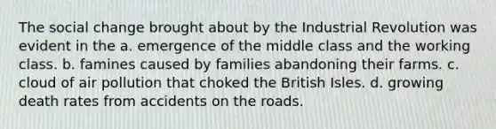 The social change brought about by the Industrial Revolution was evident in the a. emergence of the middle class and the working class. b. famines caused by families abandoning their farms. c. cloud of air pollution that choked the British Isles. d. growing death rates from accidents on the roads.