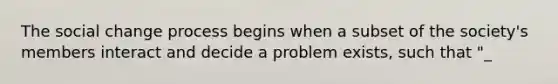 The social change process begins when a subset of the society's members interact and decide a problem exists, such that "_