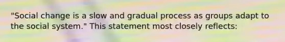 "Social change is a slow and gradual process as groups adapt to the social system." This statement most closely reflects: