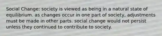 Social Change: society is viewed as being in a natural state of equilibrium. as changes occur in one part of society, adjustments must be made in other parts. social change would not persist unless they continued to contribute to society.