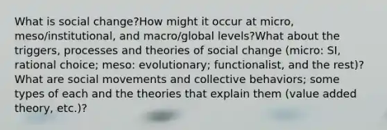 What is social change?How might it occur at micro, meso/institutional, and macro/global levels?What about the triggers, processes and theories of social change (micro: SI, rational choice; meso: evolutionary; functionalist, and the rest)? What are social movements and collective behaviors; some types of each and the theories that explain them (value added theory, etc.)?