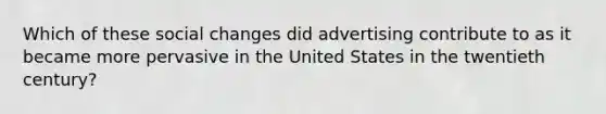 Which of these social changes did advertising contribute to as it became more pervasive in the United States in the twentieth century?