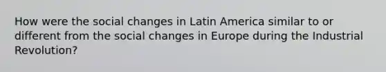 How were the <a href='https://www.questionai.com/knowledge/kdQZG97efQ-social-change' class='anchor-knowledge'>social change</a>s in Latin America similar to or different from the social changes in Europe during the Industrial Revolution?